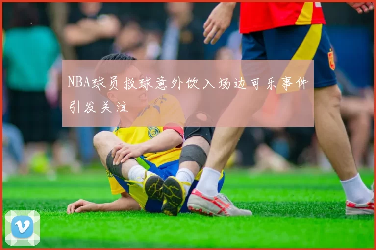 NBA球员救球意外饮入场边可乐事件引发关注