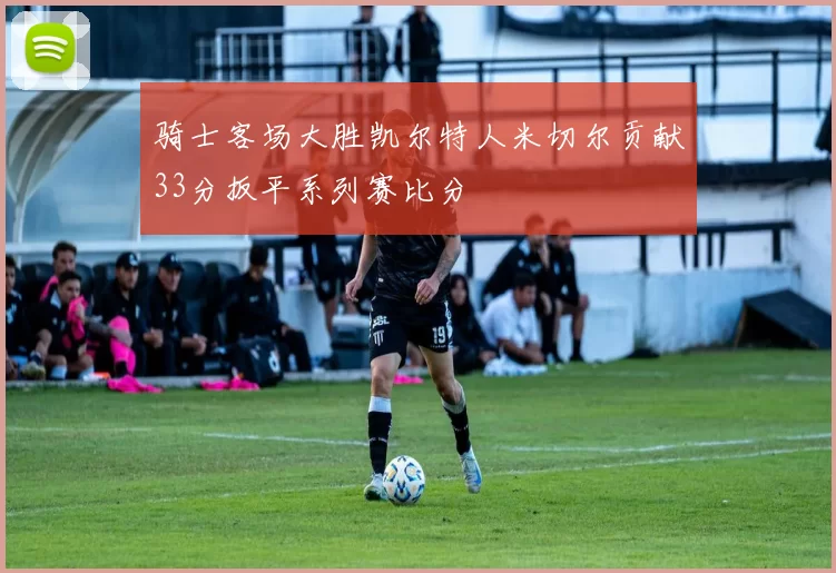 骑士客场大胜凯尔特人米切尔贡献33分扳平系列赛比分
