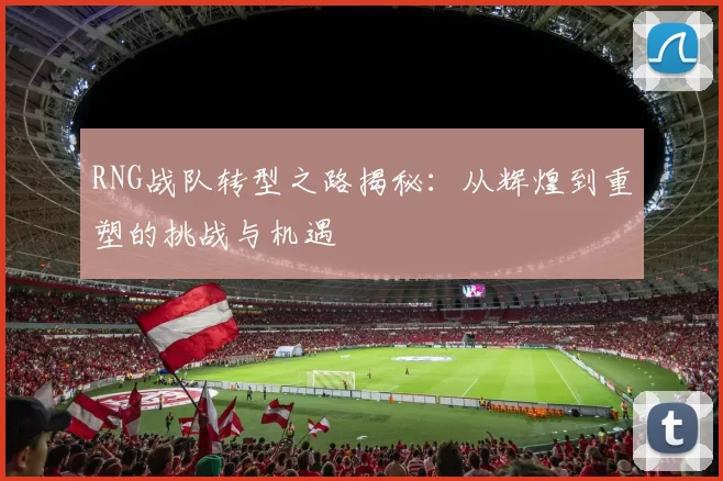 RNG战队转型之路揭秘：从辉煌到重塑的挑战与机遇