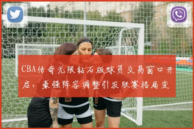 CBA传奇无限钻石版球员交易窗口开启,豪强阵容调整引发联赛格局变化