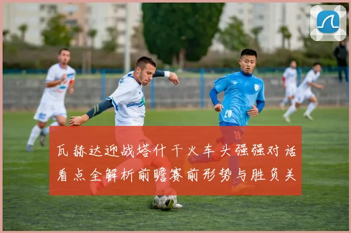 瓦赫达迎战塔什干火车头强强对话看点全解析前瞻赛前形势与胜负关键解读