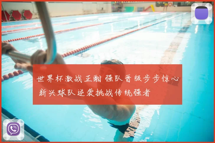 世界杯激战正酣 强队晋级步步惊心 新兴球队逆袭挑战传统强者