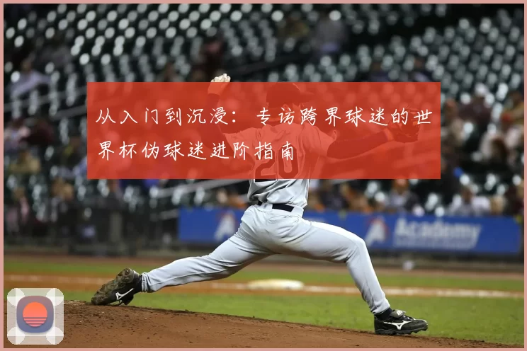 从入门到沉浸:专访跨界球迷的世界杯伪球迷进阶指南