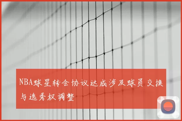 NBA球星转会协议达成涉及球员交换与选秀权调整