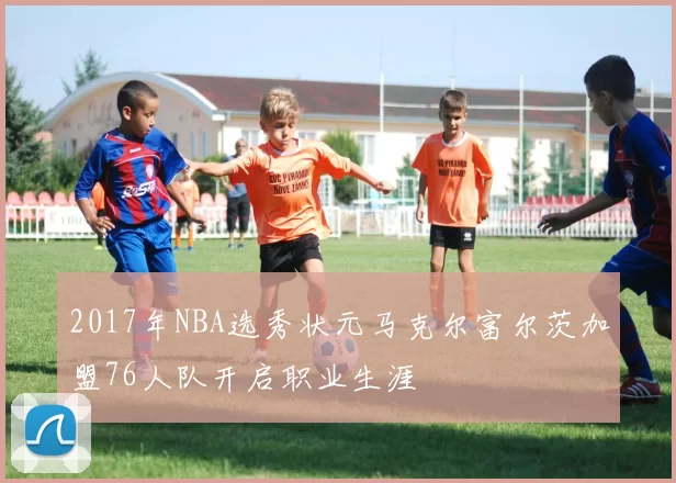 2017年NBA选秀状元马克尔富尔茨加盟76人队开启职业生涯
