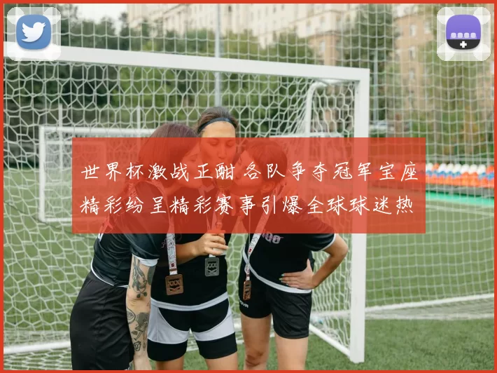 世界杯激战正酣 各队争夺冠军宝座精彩纷呈精彩赛事引爆全球球迷热情