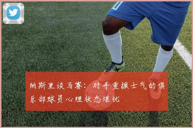 纳斯里谈马赛:对手重振士气的俱乐部球员心理状态堪忧