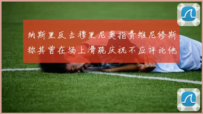 纳斯里反击穆里尼奥指责维尼修斯称其曾在场上滑跪庆祝不应评论他人