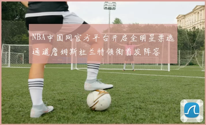 NBA中国网官方平台开启全明星票选通道詹姆斯杜兰特领衔首发阵容