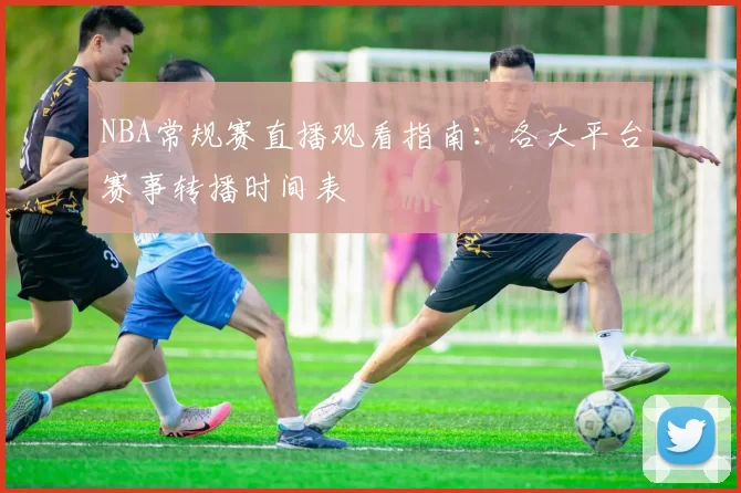 NBA常规赛直播观看指南:各大平台赛事转播时间表
