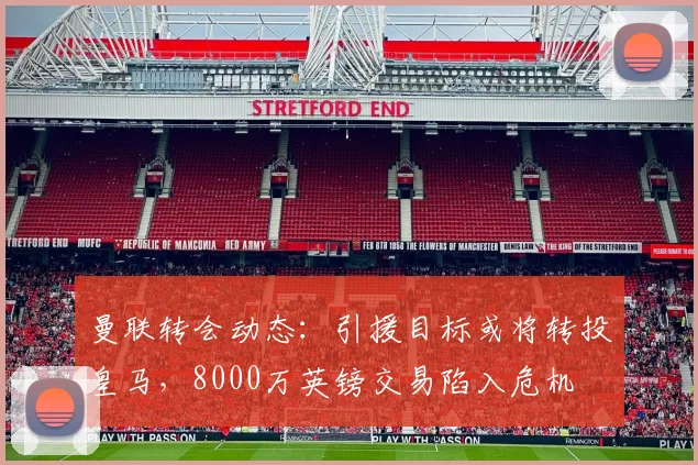 曼联转会动态：引援目标或将转投皇马，8000万英镑交易陷入危机