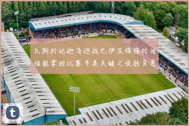 瓦斯科达迦马迎战巴伊亚强强对话谁能掌控比赛节奏关键之夜胜负悬念