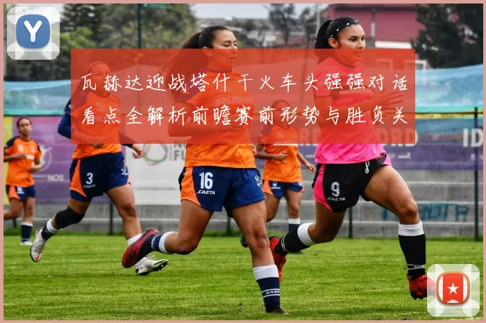 瓦赫达迎战塔什干火车头强强对话看点全解析前瞻赛前形势与胜负关键解读