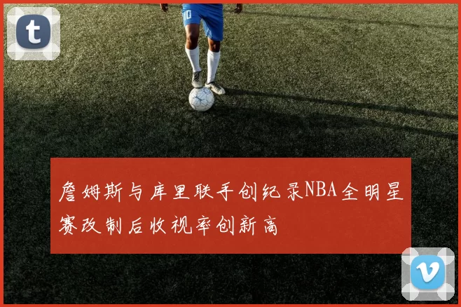 詹姆斯与库里联手创纪录NBA全明星赛改制后收视率创新高