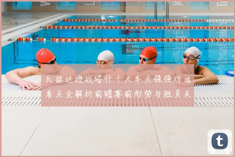瓦赫达迎战塔什干火车头强强对话看点全解析前瞻赛前形势与胜负关键解读